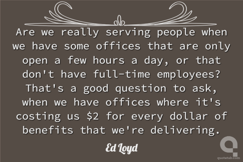 Are we really serving people when we have some offices that are only open a few hours a day, or that don't have full-time employees? That's a good question to ask, when we have offices where it's costing us $2 for every dollar of benefits that we're delivering.