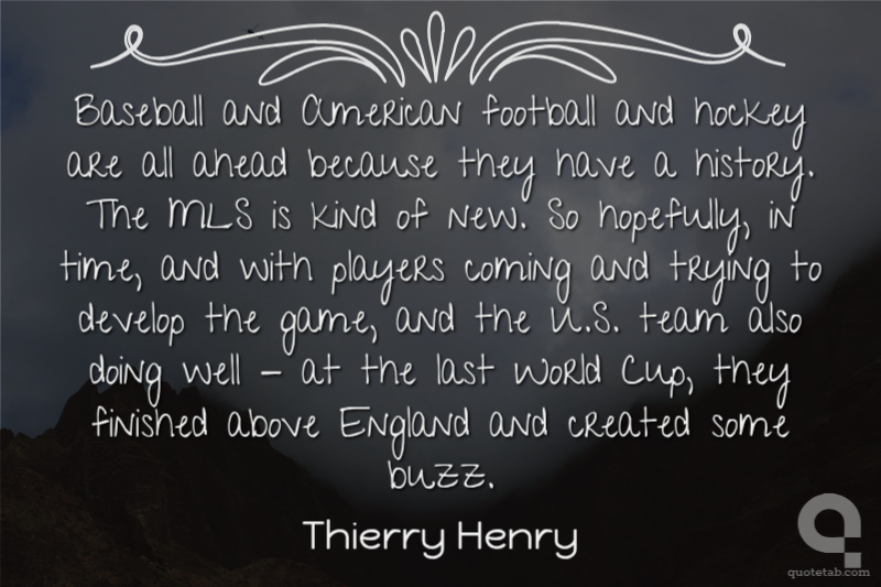 Baseball and American football and hockey are all ahead because they have a history. The MLS is kind of new. So hopefully, in time, and with players coming and trying to develop the game, and the U.S. team also doing well - at the last World Cup, they finished above England and created some buzz.