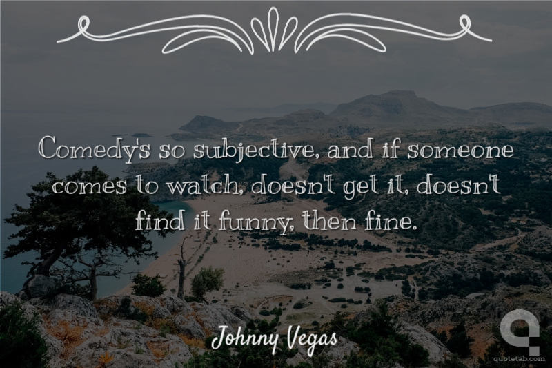 Comedy's so subjective, and if someone comes to watch, doesn't get it, doesn't find it funny, then fine.