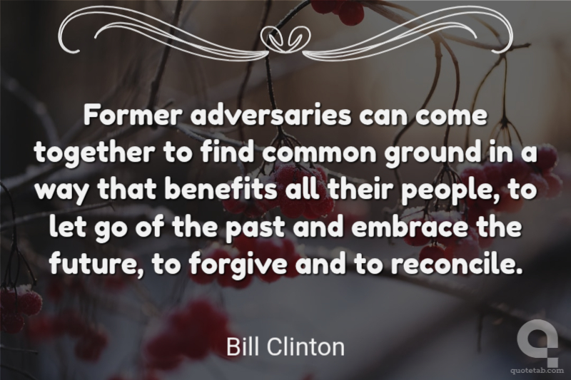 Former adversaries can come together to find common ground in a way that benefits all their people, to let go of the past and embrace the future, to forgive and to reconcile.