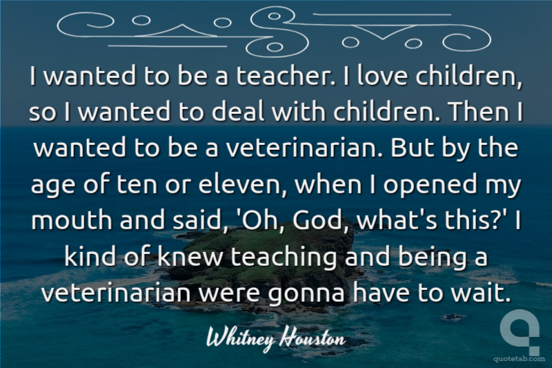 I wanted to be a teacher. I love children, so I wanted to deal with children. Then I wanted to be a veterinarian. But by the age of ten or eleven, when I opened my mouth and said, 'Oh, God, what's this?' I kind of knew teaching and being a veterinarian were gonna have to wait.