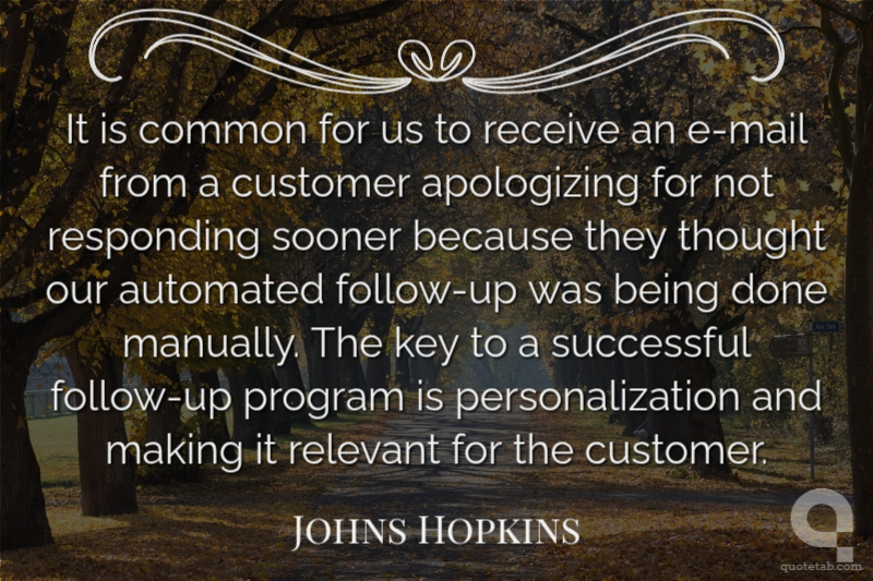 It is common for us to receive an e-mail from a customer apologizing for not responding sooner because they thought our automated follow-up was being done manually. The key to a successful follow-up program is personalization and making it relevant for the customer.