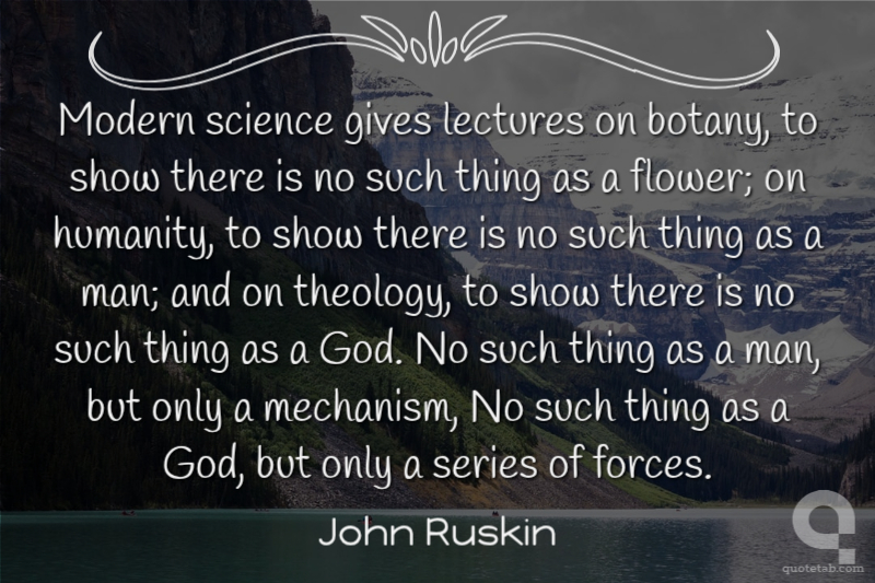 Modern science gives lectures on botany, to show there is no such thing as a flower; on humanity, to show there is no such thing as a man; and on theology, to show there is no such thing as a God. No such thing as a man, but only a mechanism, No such thing as a God, but only a series of forces.
