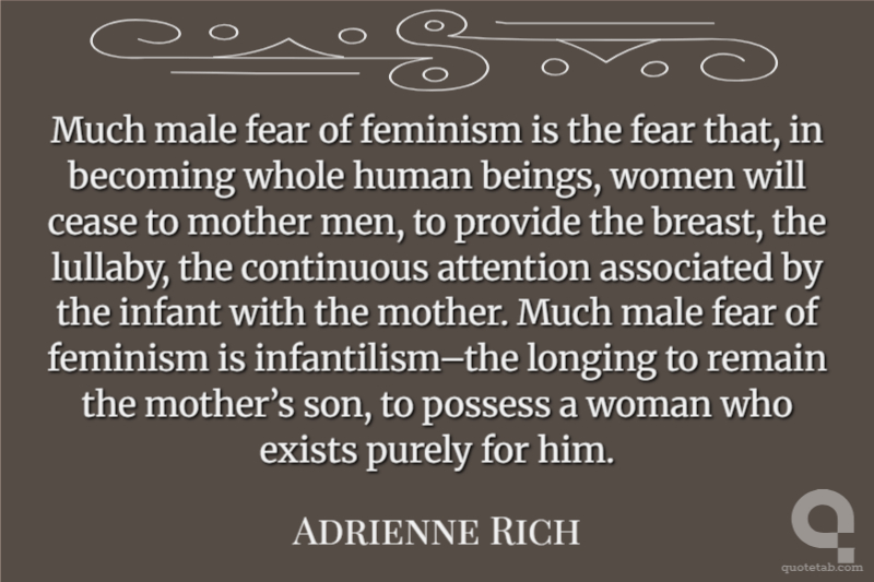 Much male fear of feminism is the fear that, in becoming whole human beings, women will cease to mother men, to provide the breast, the lullaby, the continuous attention associated by the infant with the mother. Much male fear of feminism is infantilism–the longing to remain the mother’s son, to possess a woman who exists purely for him.