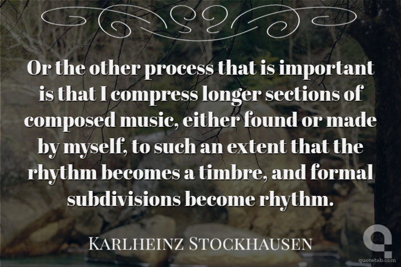 Or the other process that is important is that I compress longer sections of composed music, either found or made by myself, to such an extent that the rhythm becomes a timbre, and formal subdivisions become rhythm.