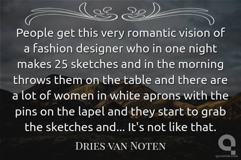 People get this very romantic vision of a fashion designer who in one night makes 25 sketches and in the morning throws them on the table and there are a lot of women in white aprons with the pins on the lapel and they start to grab the sketches and... It's not like that.