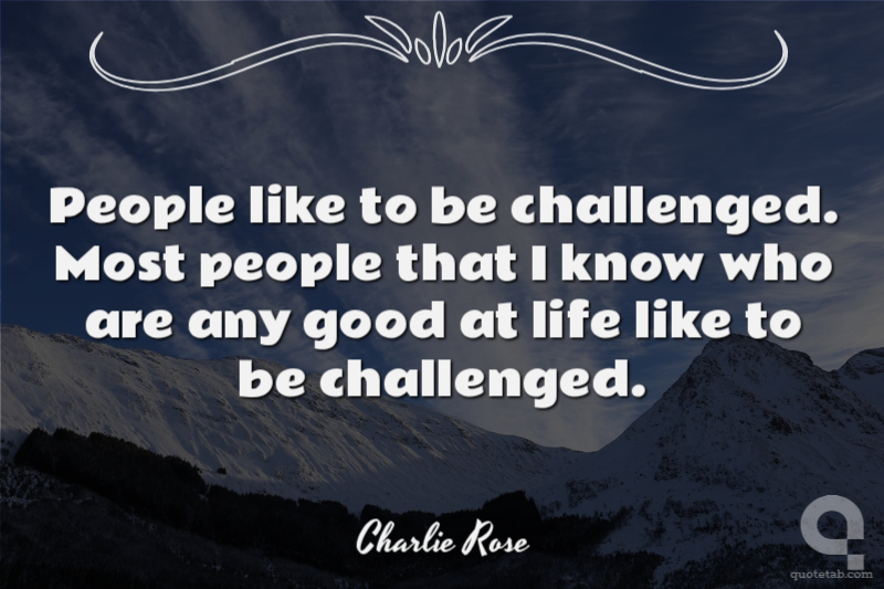 People like to be challenged. Most people that I know who are any good at life like to be challenged.
