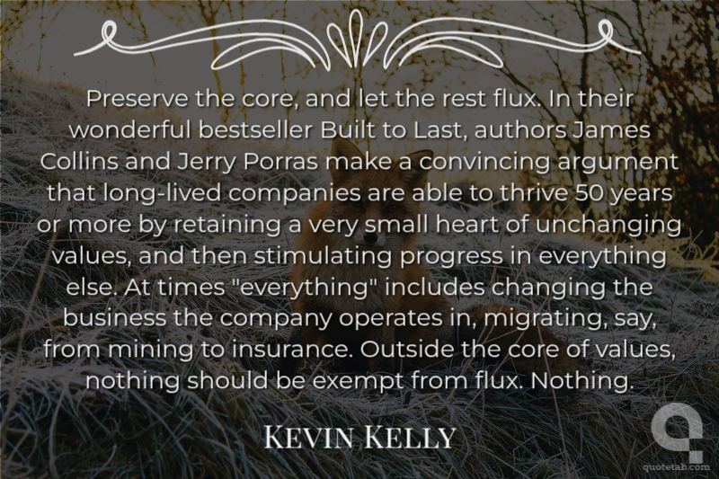 Preserve the core, and let the rest flux. In their wonderful bestseller Built to Last, authors James Collins and Jerry Porras make a convincing argument that long-lived companies are able to thrive 50 years or more by retaining a very small heart of unchanging values, and then stimulating progress in everything else. At times "everything" includes changing the business the company operates in, migrating, say, from mining to insurance. Outside the core of values, nothing should be exempt from flux. Nothing.