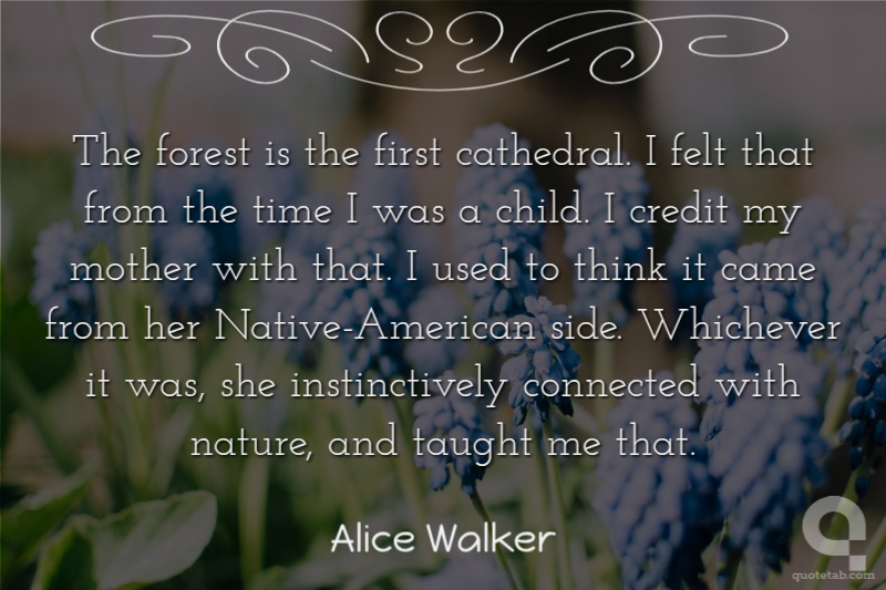 The forest is the first cathedral. I felt that from the time I was a child. I credit my mother with that. I used to think it came from her Native-American side. Whichever it was, she instinctively connected with nature, and taught me that.