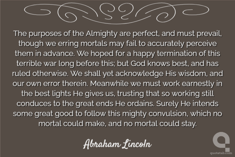 The purposes of the Almighty are perfect, and must prevail, though we erring mortals may fail to accurately perceive them in advance. We hoped for a happy termination of this terrible war long before this; but God knows best, and has ruled otherwise. We shall yet acknowledge His wisdom, and our own error therein. Meanwhile we must work earnestly in the best lights He gives us, trusting that so working still conduces to the great ends He ordains. Surely He intends some great good to follow this mighty convulsion, which no mortal could make, and no mortal could stay.