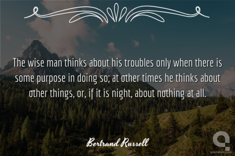 The wise man thinks about his troubles only when there is some purpose in doing so; at other times he thinks about other things, or, if it is night, about nothing at all.