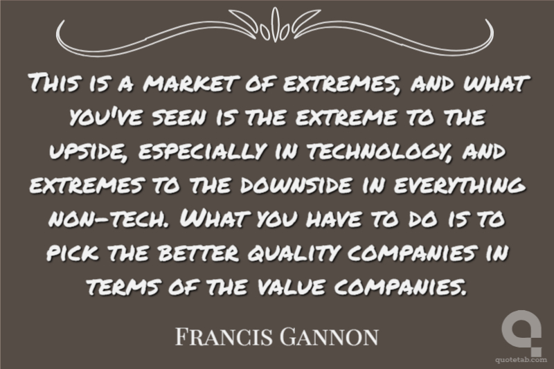 This is a market of extremes, and what you've seen is the extreme to the upside, especially in technology, and extremes to the downside in everything non-tech. What you have to do is to pick the better quality companies in terms of the value companies.