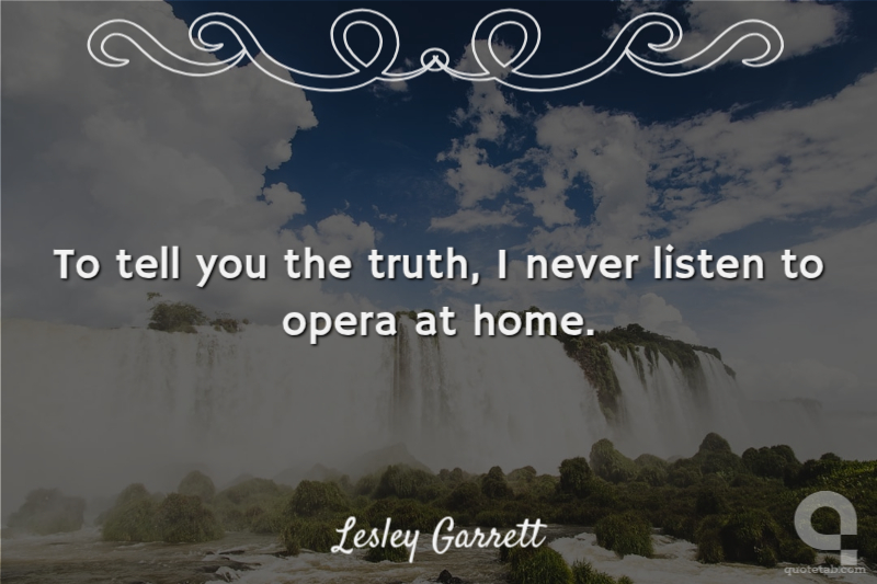 To tell you the truth, I never listen to opera at home.