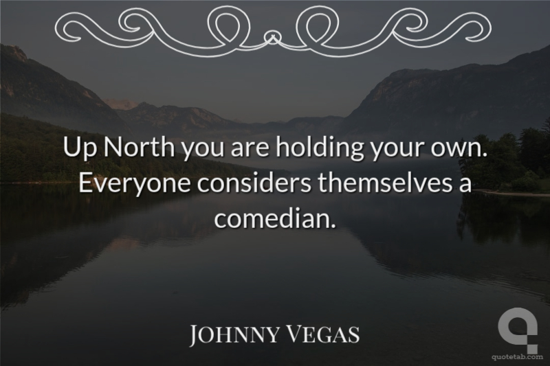 Up North you are holding your own. Everyone considers themselves a comedian.