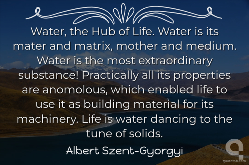 Water, the Hub of Life. Water is its mater and matrix, mother and medium. Water is the most extraordinary substance! Practically all its properties are anomolous, which enabled life to use it as building material for its machinery. Life is water dancing to the tune of solids.