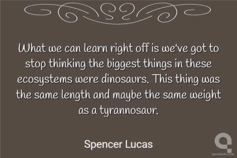 What we can learn right off is we've got to stop thinking the biggest things in these ecosystems were dinosaurs. This thing was the same length and maybe the same weight as a tyrannosaur.