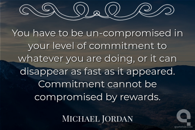 You have to be un-compromised in your level of commitment to whatever you are doing, or it can disappear as fast as it appeared. Commitment cannot be compromised by rewards.