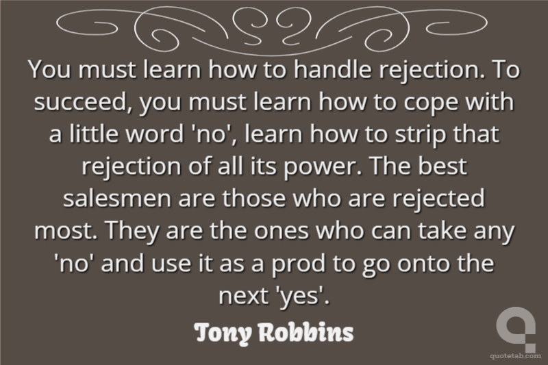 You must learn how to handle rejection. To succeed, you must learn how to cope with a little word 'no', learn how to strip that rejection of all its power. The best salesmen are those who are rejected most. They are the ones who can take any 'no' and use it as a prod to go onto the next 'yes'.