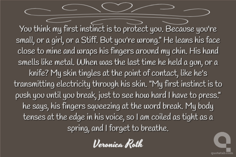You think my first instinct is to protect you. Because you're small, or a girl, or a Stiff. But you're wrong." He leans his face close to mine and wraps his fingers around my chin. His hand smells like metal. When was the last time he held a gun, or a knife? My skin tingles at the point of contact, like he's transmitting electricity through his skin. "My first instinct is to push you until you break, just to see how hard I have to press." he says, his fingers squeezing at the word break. My body tenses at the edge in his voice, so I am coiled as tight as a spring, and I forget to breathe.